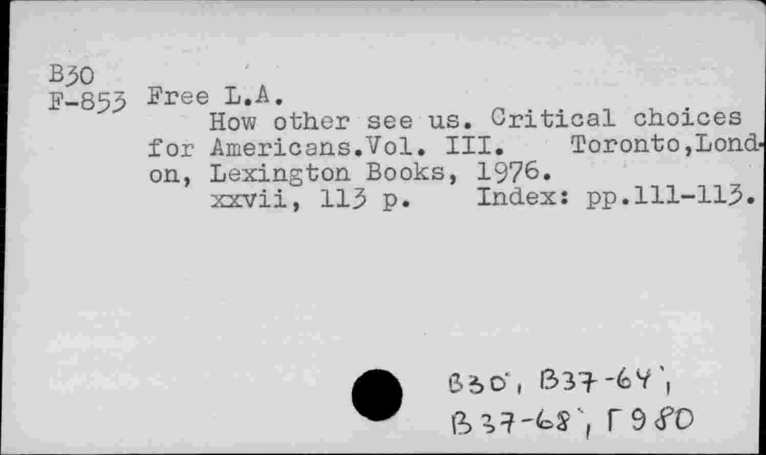 ﻿B30
F-853 ^ree I*.A.
How other see us. Critical choices for Americans.Vol. III.	Toronto,Lond
on, Lexington Books, 1976.
xxvii, 113 p. Index: pp.111-113.
S5O*i 1331--éV'( ft r9<fO